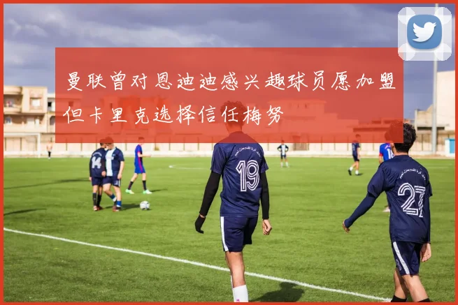 曼联曾对恩迪迪感兴趣球员愿加盟但卡里克选择信任梅努