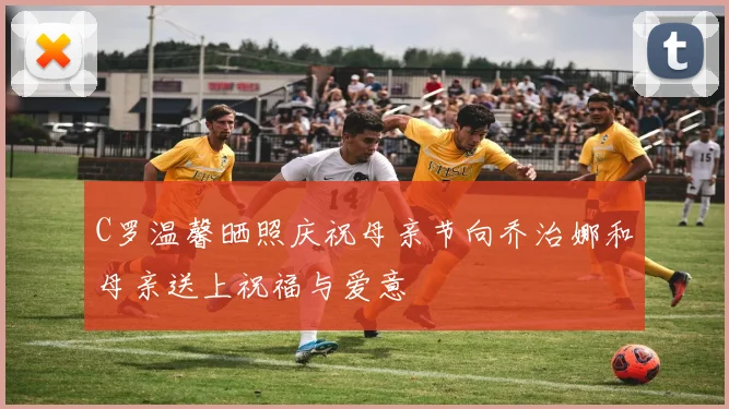 C罗温馨晒照庆祝母亲节向乔治娜和母亲送上祝福与爱意