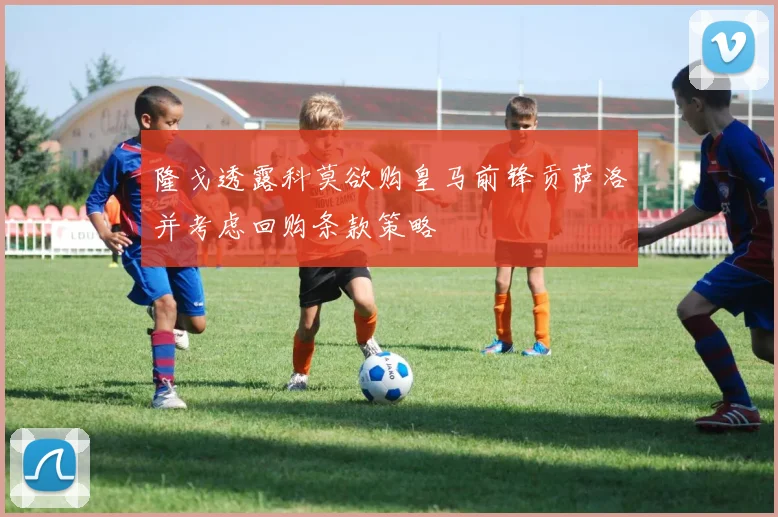 隆戈透露科莫欲购皇马前锋贡萨洛并考虑回购条款策略