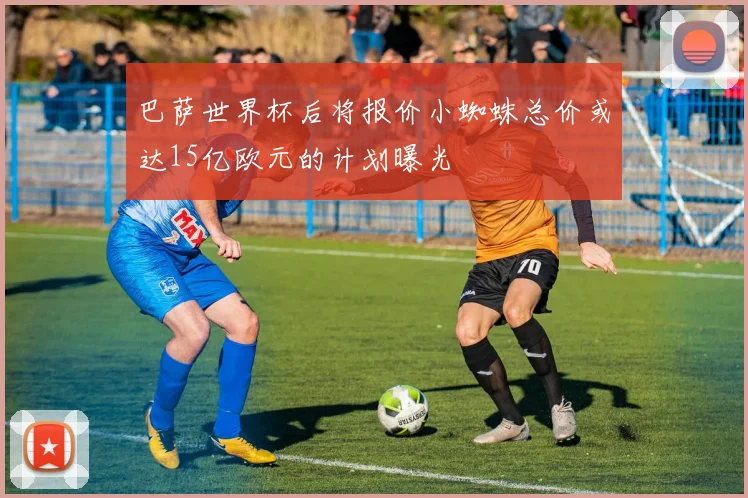 巴萨世界杯后将报价小蜘蛛总价或达15亿欧元的计划曝光