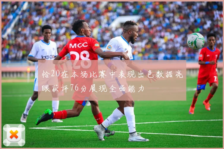 恰20在本场比赛中表现出色数据亮眼获评76分展现全面能力