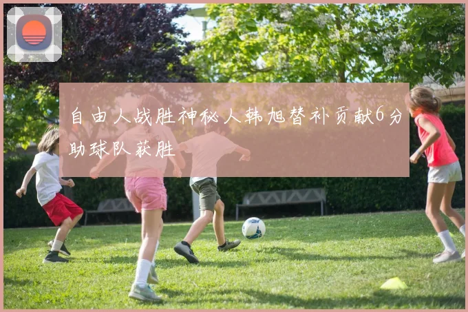 自由人战胜神秘人韩旭替补贡献6分助球队获胜