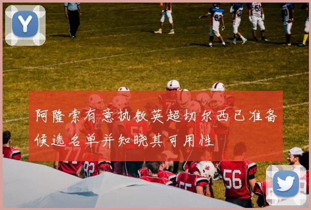 阿隆索有意执教英超切尔西已准备候选名单并知晓其可用性