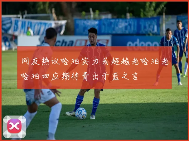 网友热议哈珀实力或超越老哈珀老哈珀回应期待青出于蓝之言