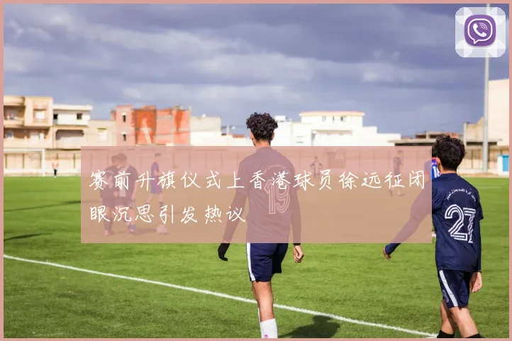 赛前升旗仪式上香港球员徐远征闭眼沉思引发热议