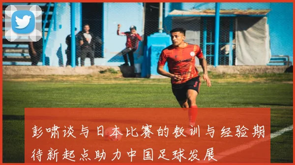 彭啸谈与日本比赛的教训与经验期待新起点助力中国足球发展