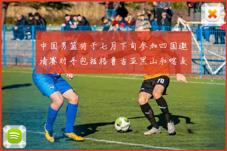 中国男篮将于七月下旬参加四国邀请赛对手包括格鲁吉亚黑山和喀麦隆
