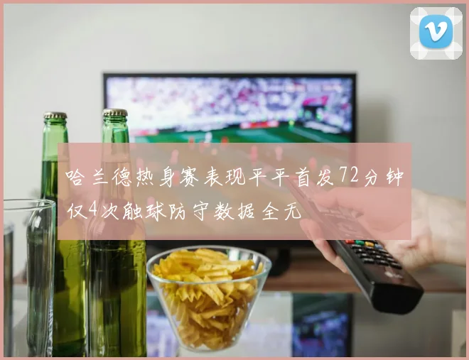 哈兰德热身赛表现平平首发72分钟仅4次触球防守数据全无