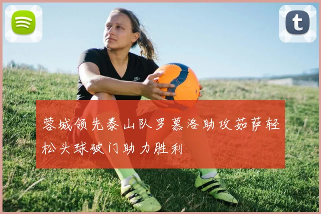 蓉城领先泰山队罗慕洛助攻茹萨轻松头球破门助力胜利