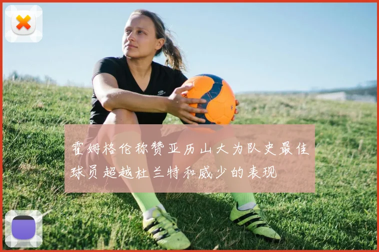 霍姆格伦称赞亚历山大为队史最佳球员超越杜兰特和威少的表现