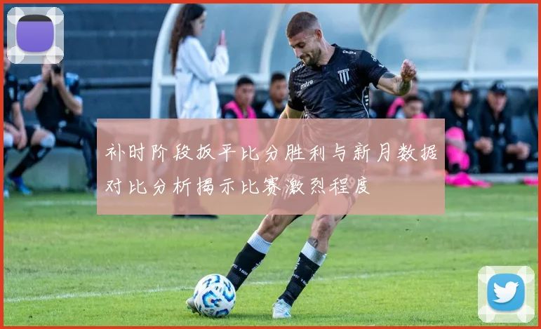 补时阶段扳平比分胜利与新月数据对比分析揭示比赛激烈程度