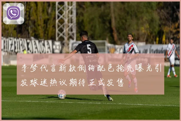李梦代言新款倒钩配色抢先曝光引发球迷热议期待正式发售