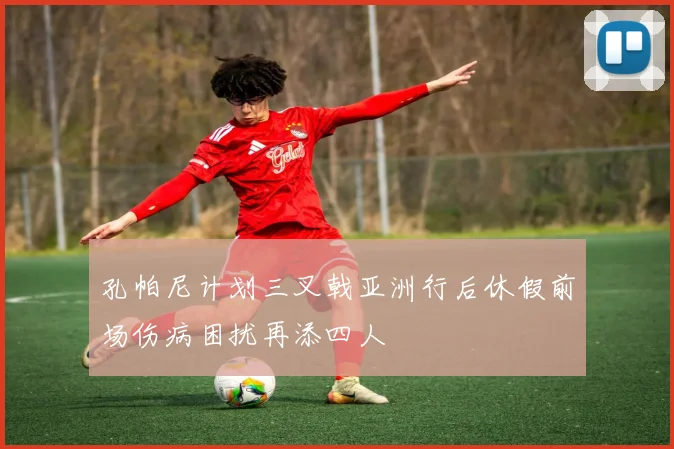孔帕尼计划三叉戟亚洲行后休假前场伤病困扰再添四人