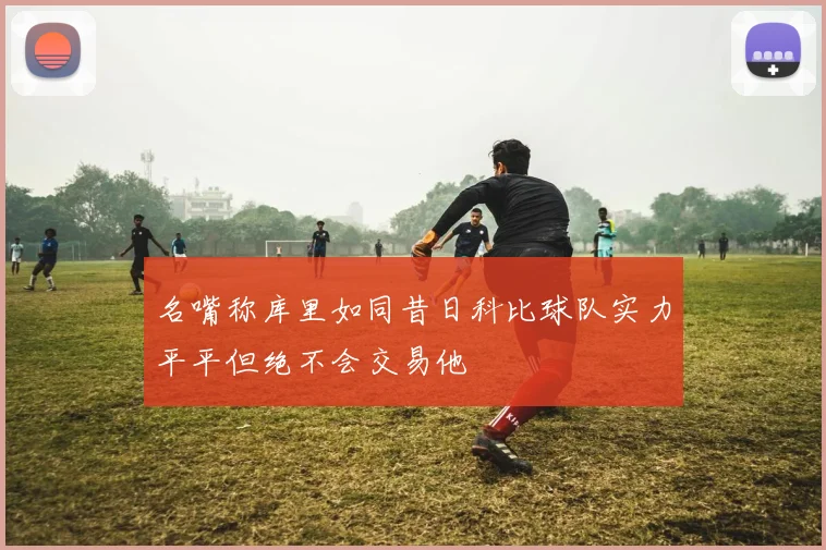 名嘴称库里如同昔日科比球队实力平平但绝不会交易他