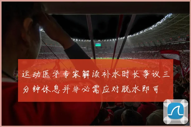 运动医学专家解读补水时长争议三分钟休息并非必需应对脱水即可