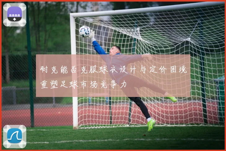 耐克能否克服球衣设计与定价困境重塑足球市场竞争力