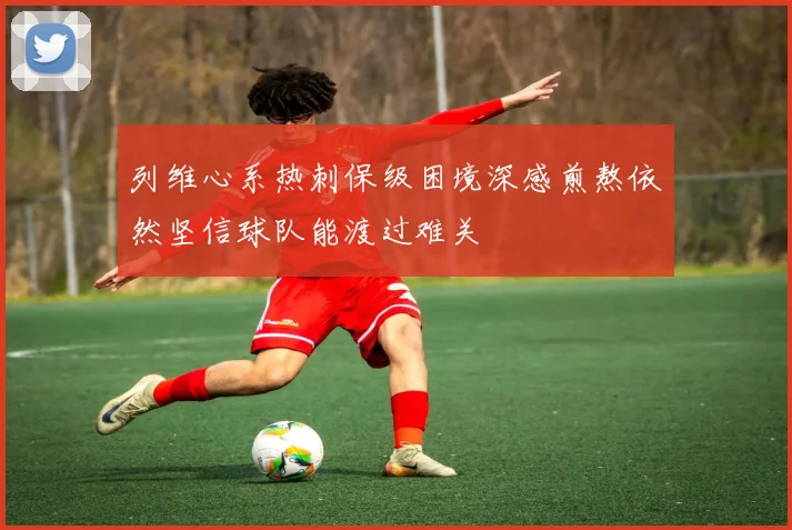 列维心系热刺保级困境深感煎熬依然坚信球队能渡过难关