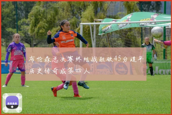 布伦森总决赛终结战狂砍45分追平历史传奇成第四人