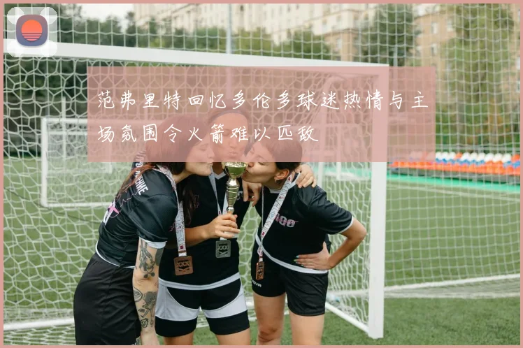 范弗里特回忆多伦多球迷热情与主场氛围令火箭难以匹敌