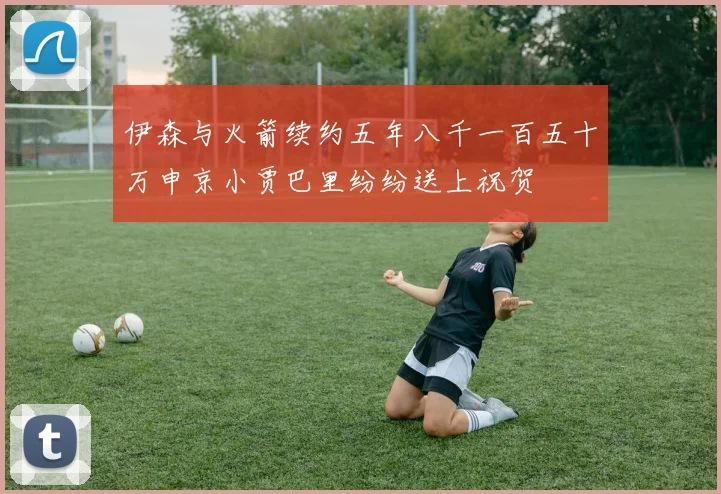 伊森与火箭续约五年八千一百五十万申京小贾巴里纷纷送上祝贺