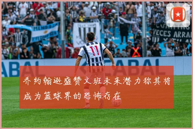 乔约翰逊盛赞文班未来潜力称其将成为篮球界的恐怖存在