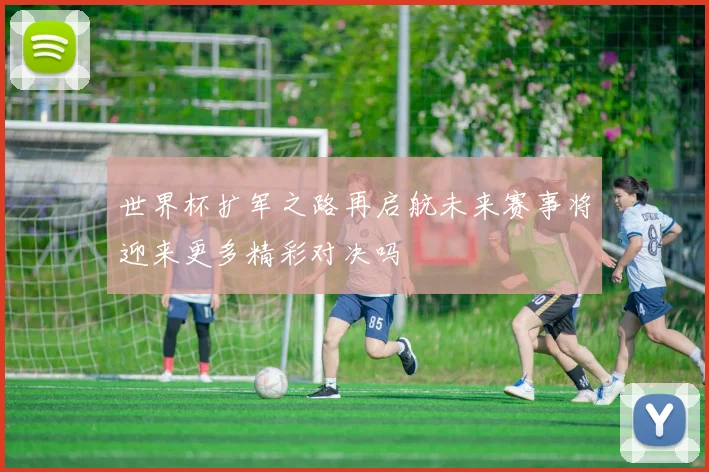 世界杯扩军之路再启航未来赛事将迎来更多精彩对决吗