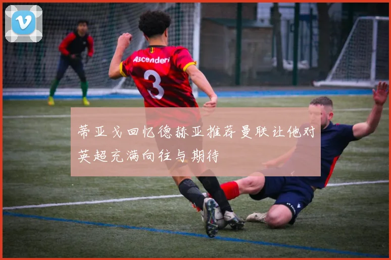 蒂亚戈回忆德赫亚推荐曼联让他对英超充满向往与期待