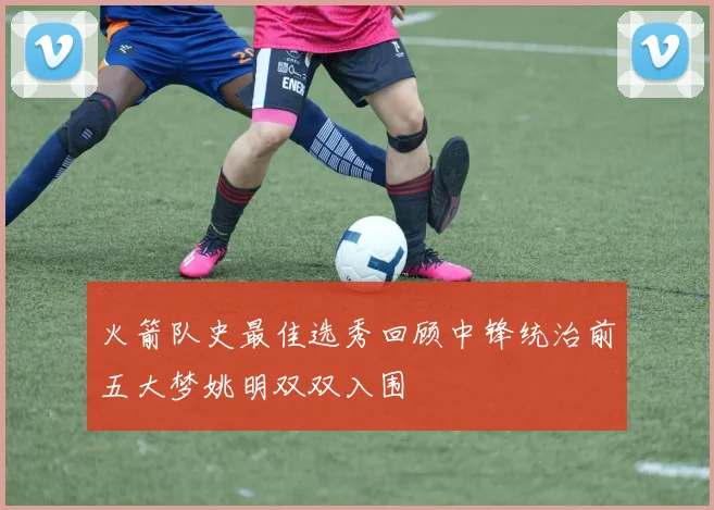 火箭队史最佳选秀回顾中锋统治前五大梦姚明双双入围