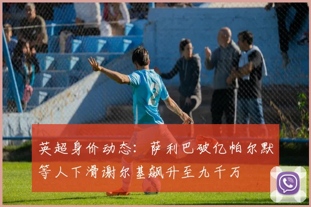 英超身价动态：萨利巴破亿帕尔默等人下滑谢尔基飙升至九千万